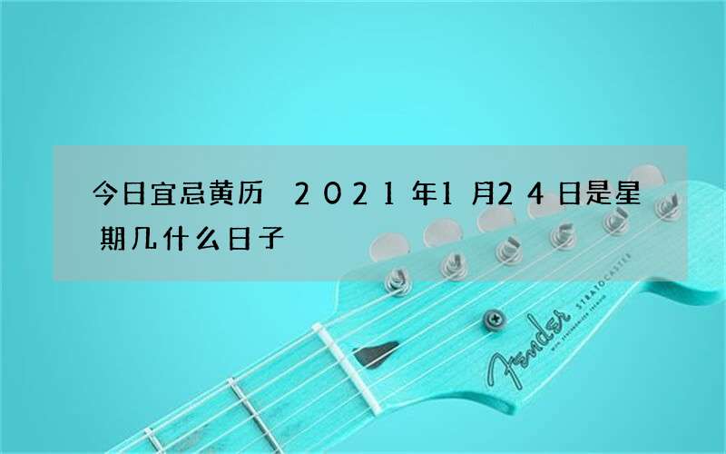 今日宜忌黄历 2021年1月24日是星期几什么日子